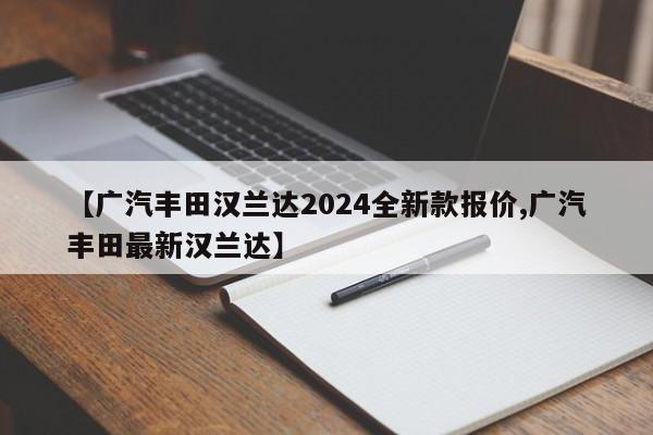 【广汽丰田汉兰达2024全新款报价,广汽丰田最新汉兰达】