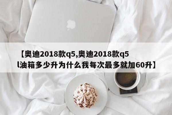 【奥迪2018款q5,奥迪2018款q5l油箱多少升为什么我每次最多就加60升】
