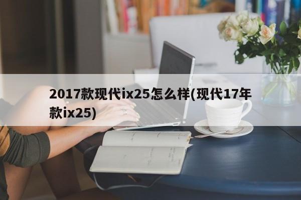 2017款现代ix25怎么样(现代17年款ix25)