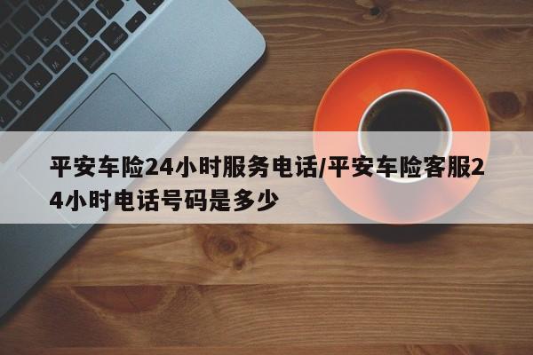 平安车险24小时服务电话/平安车险客服24小时电话号码是多少