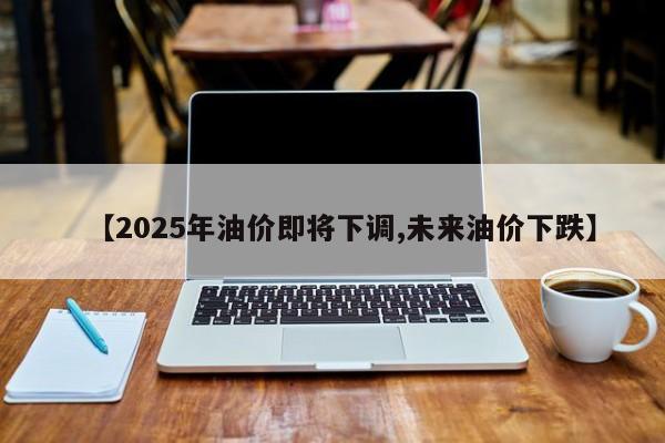 【2025年油价即将下调,未来油价下跌】