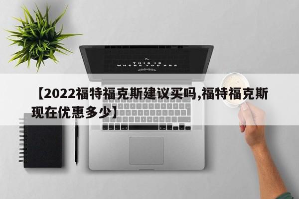 【2022福特福克斯建议买吗,福特福克斯现在优惠多少】