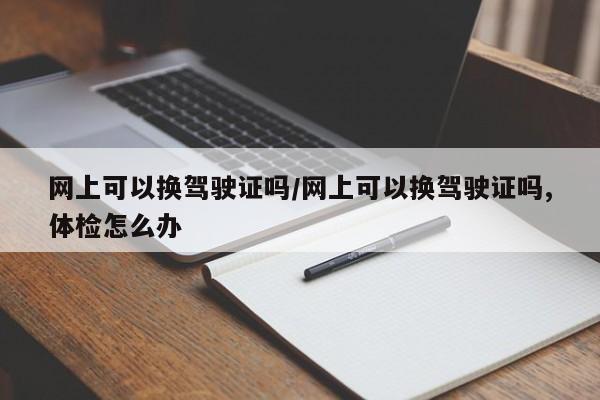 网上可以换驾驶证吗/网上可以换驾驶证吗,体检怎么办