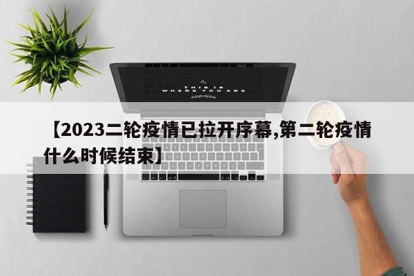 【2023二轮疫情已拉开序幕,第二轮疫情什么时候结束】